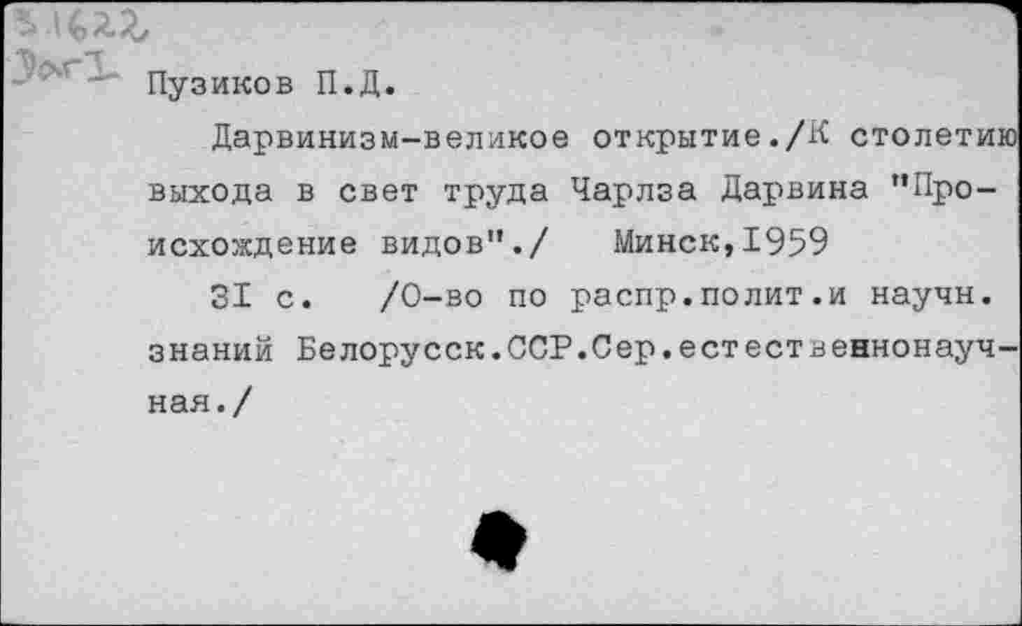 ﻿пузиков П.Д.
Дарвинизм-великое открытие./К столетию выхода в свет труда Чарлза Дарвина "Происхождение видов"./ Минск,1959
31 с. /0-во по распр.полит.и научн. знаний Белорусок.ССР.Сер.естественнонауч-